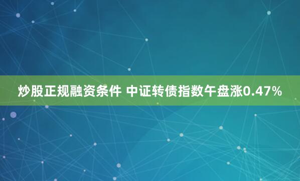 炒股正规融资条件 中证转债指数午盘涨0.47%