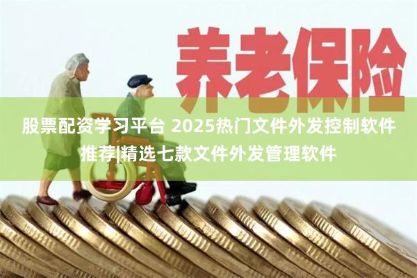 股票配资学习平台 2025热门文件外发控制软件推荐|精选七款文件外发管理软件