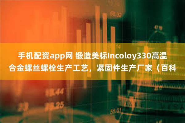 手机配资app网 锻造美标Incoloy330高温合金螺丝螺栓生产工艺，紧固件生产厂家（百科