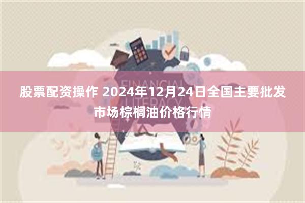 股票配资操作 2024年12月24日全国主要批发市场棕榈油价格行情