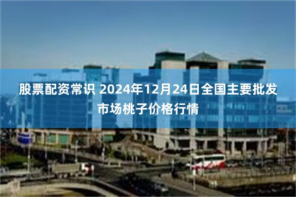 股票配资常识 2024年12月24日全国主要批发市场桃子价格行情