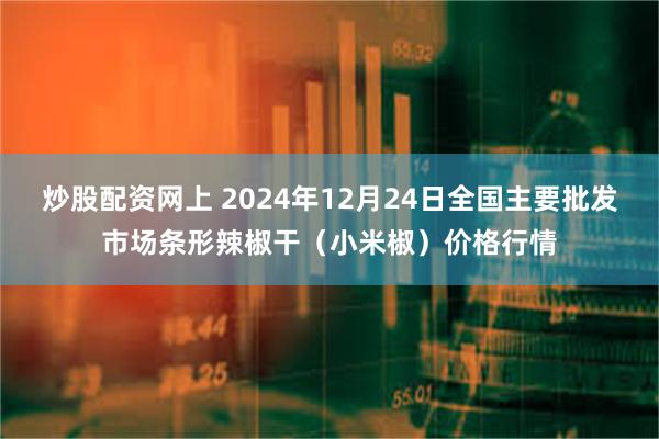 炒股配资网上 2024年12月24日全国主要批发市场条形辣椒干（小米椒）价格行情