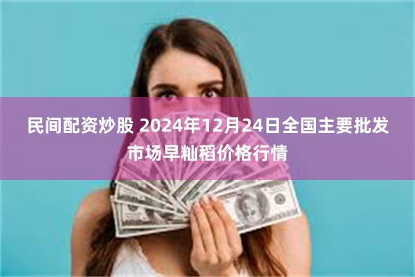 民间配资炒股 2024年12月24日全国主要批发市场早籼稻价格行情