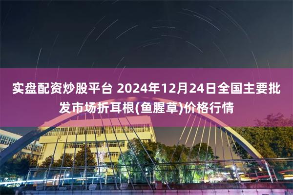 实盘配资炒股平台 2024年12月24日全国主要批发市场折耳根(鱼腥草)价格行情