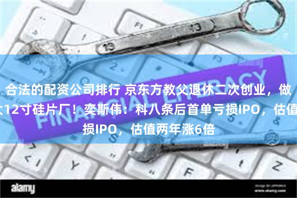 合法的配资公司排行 京东方教父退休二次创业，做出境内最大12寸硅片厂！奕斯伟：科八条后首单亏损IPO，估值两年涨6倍