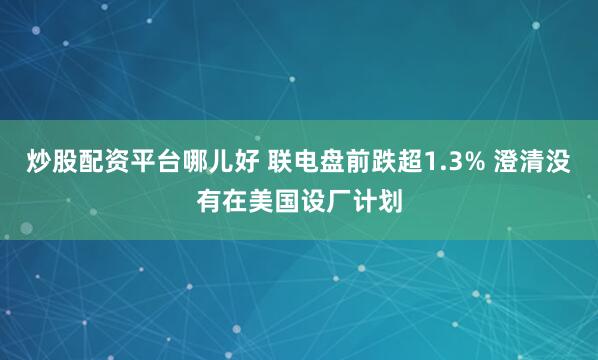 炒股配资平台哪儿好 联电盘前跌超1.3% 澄清没有在美国设厂计划