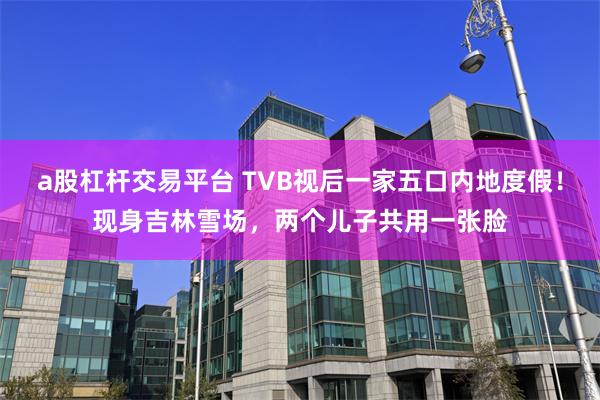 a股杠杆交易平台 TVB视后一家五口内地度假！现身吉林雪场，两个儿子共用一张脸