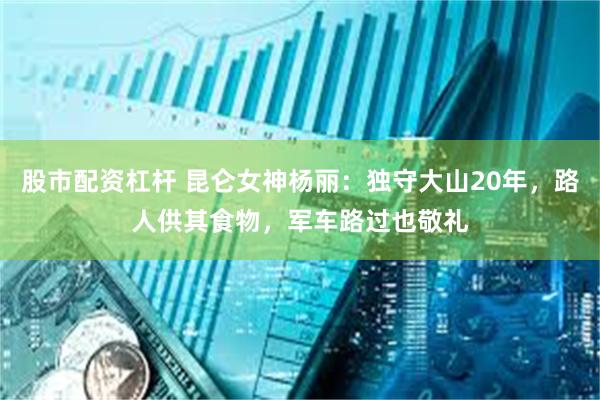 股市配资杠杆 昆仑女神杨丽：独守大山20年，路人供其食物，军车路过也敬礼