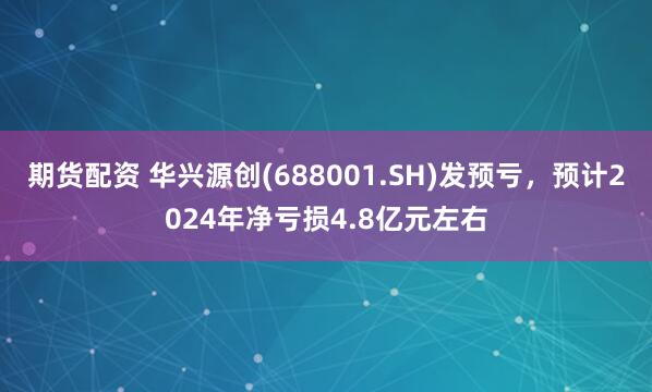 期货配资 华兴源创(688001.SH)发预亏，预计2024年净亏损4.8亿元左右