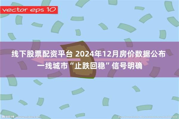 线下股票配资平台 2024年12月房价数据公布 一线城市“止跌回稳”信号明确