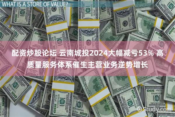 配资炒股论坛 云南城投2024大幅减亏53% 高质量服务体系催生主营业务逆势增长