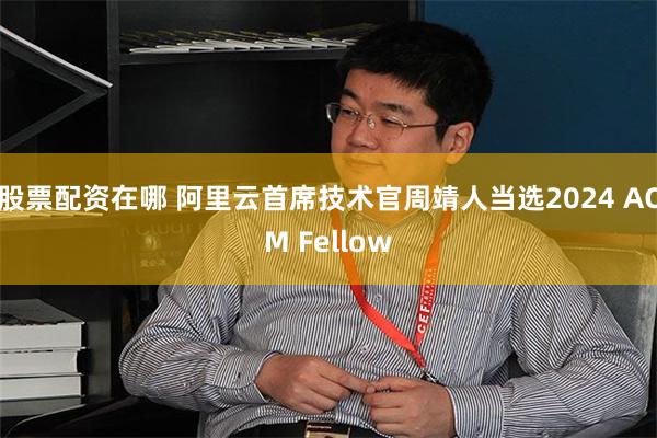 股票配资在哪 阿里云首席技术官周靖人当选2024 ACM Fellow