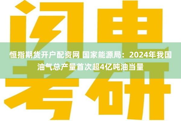 恒指期货开户配资网 国家能源局：2024年我国油气总产量首次超4亿吨油当量