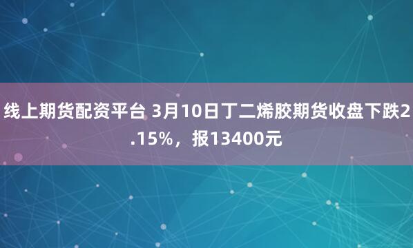 线上期货配资平台 3月10日丁二烯胶期货收盘下跌2.15%，报13400元