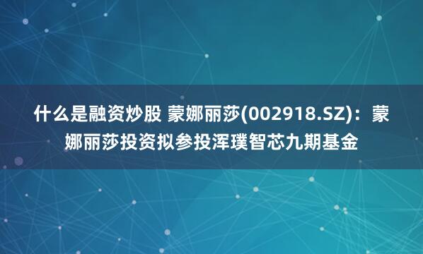 什么是融资炒股 蒙娜丽莎(002918.SZ)：蒙娜丽莎投资拟参投浑璞智芯九期基金