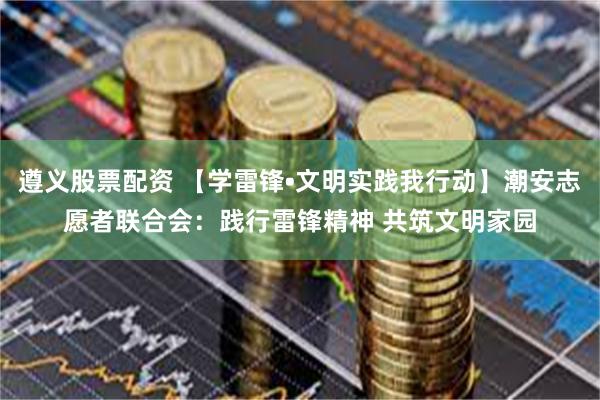 遵义股票配资 【学雷锋•文明实践我行动】潮安志愿者联合会：践行雷锋精神 共筑文明家园