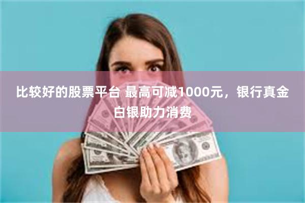 比较好的股票平台 最高可减1000元，银行真金白银助力消费