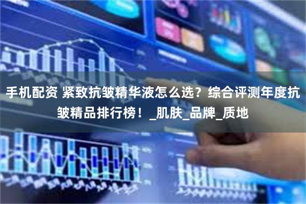 手机配资 紧致抗皱精华液怎么选？综合评测年度抗皱精品排行榜！_肌肤_品牌_质地